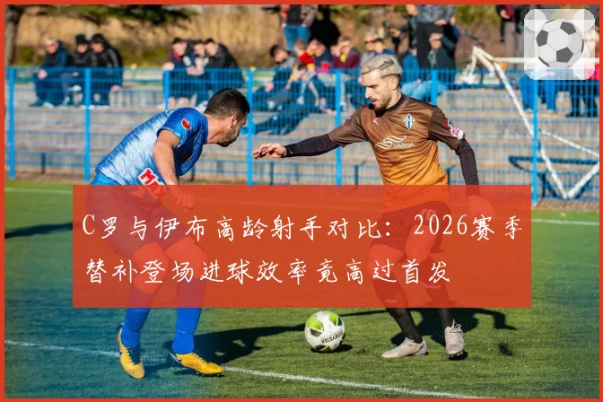 C罗与伊布高龄射手对比：2026赛季替补登场进球效率竟高过首发