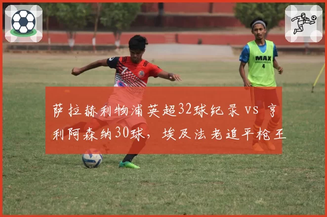 萨拉赫利物浦英超32球纪录 vs 亨利阿森纳30球,埃及法老追平枪王神迹