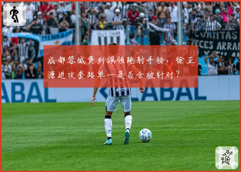 成都蓉城费利佩领跑射手榜,徐正源进攻套路单一是否会被针对?