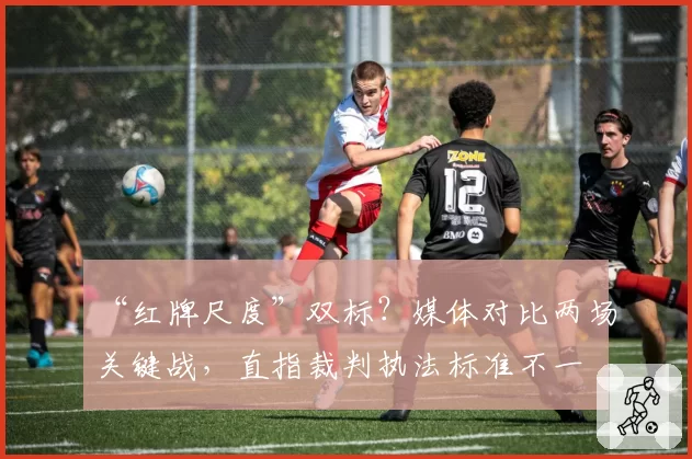 “红牌尺度”双标？媒体对比两场关键战，直指裁判执法标准不一