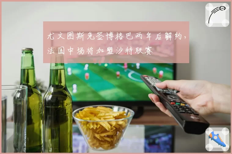 尤文图斯免签博格巴两年后解约，法国中场将加盟沙特联赛