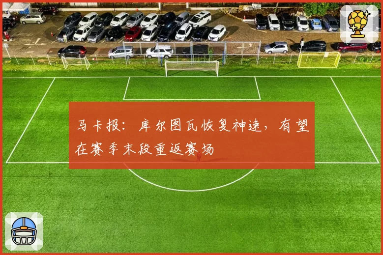 马卡报：库尔图瓦恢复神速，有望在赛季末段重返赛场