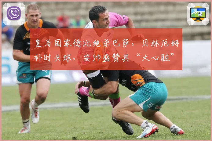 皇马国家德比绝杀巴萨,贝林厄姆补时头球,安帅盛赞其“大心脏”