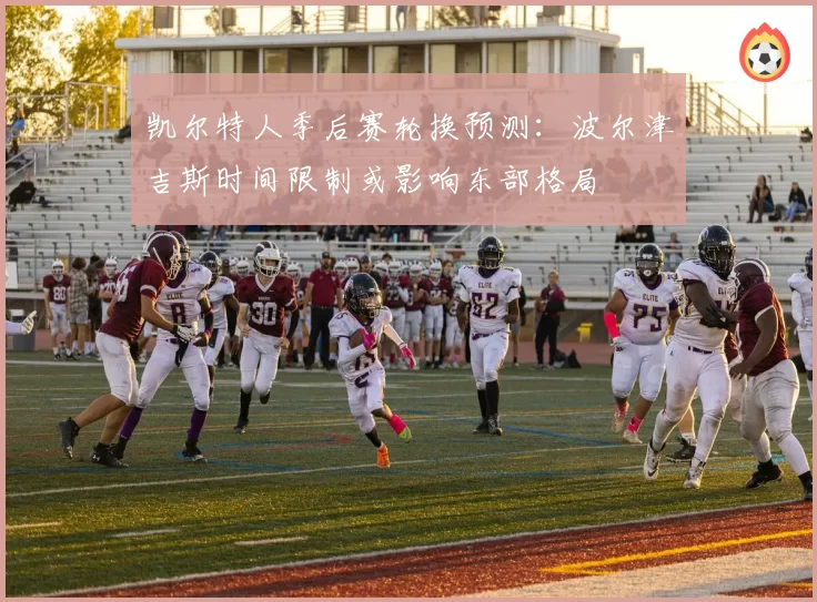 凯尔特人季后赛轮换预测:波尔津吉斯时间限制或影响东部格局