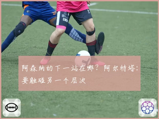 阿森纳的下一站在哪？阿尔特塔：要触碰另一个层次