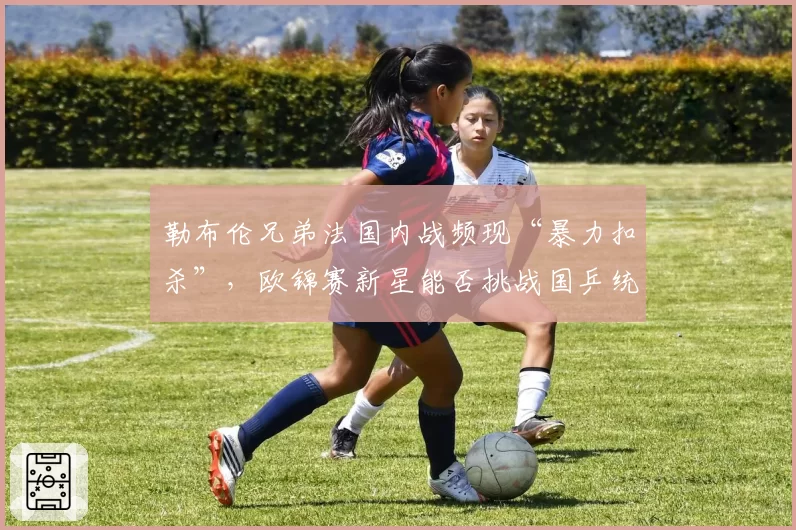 勒布伦兄弟法国内战频现“暴力扣杀”，欧锦赛新星能否挑战国乒统治地位？