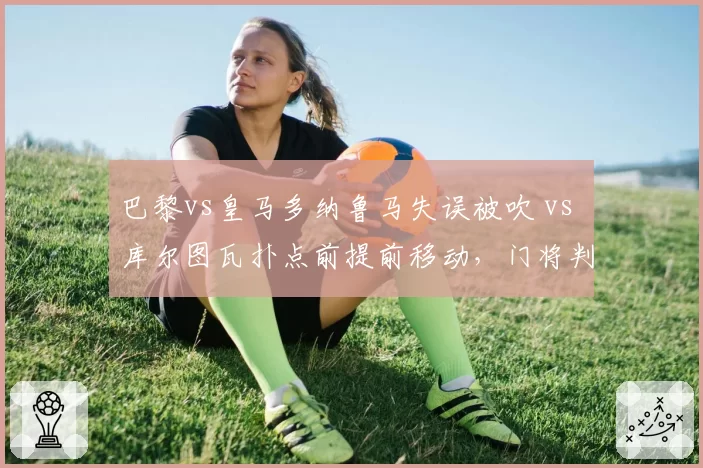 巴黎vs皇马多纳鲁马失误被吹 vs 库尔图瓦扑点前提前移动,门将判罚标准模糊