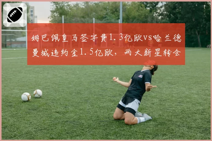 姆巴佩皇马签字费1.3亿欧vs哈兰德曼城违约金1.5亿欧,两大新星转会成本对比悬殊