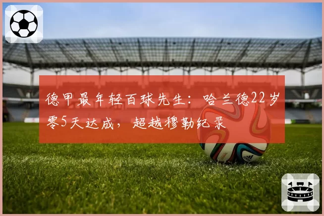 德甲最年轻百球先生：哈兰德22岁零5天达成，超越穆勒纪录