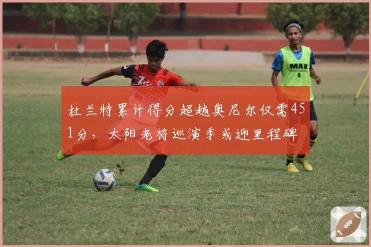 杜兰特累计得分超越奥尼尔仅需451分，太阳老将巡演季或迎里程碑