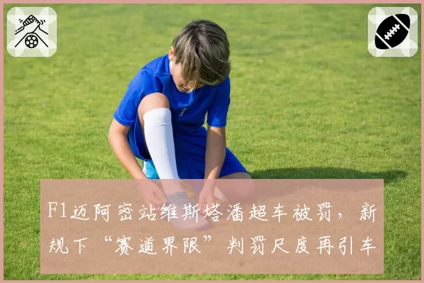 F1迈阿密站维斯塔潘超车被罚,新规下“赛道界限”判罚尺度再引车手集体质疑