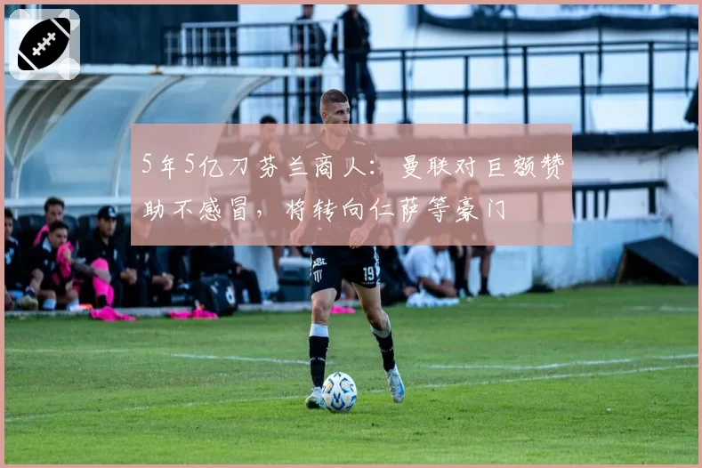 5年5亿刀芬兰商人:曼联对巨额赞助不感冒,将转向仁萨等豪门