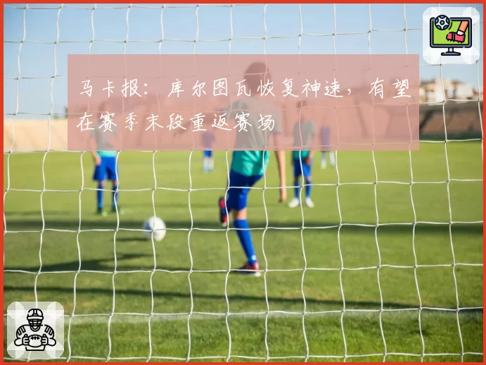 马卡报：库尔图瓦恢复神速，有望在赛季末段重返赛场