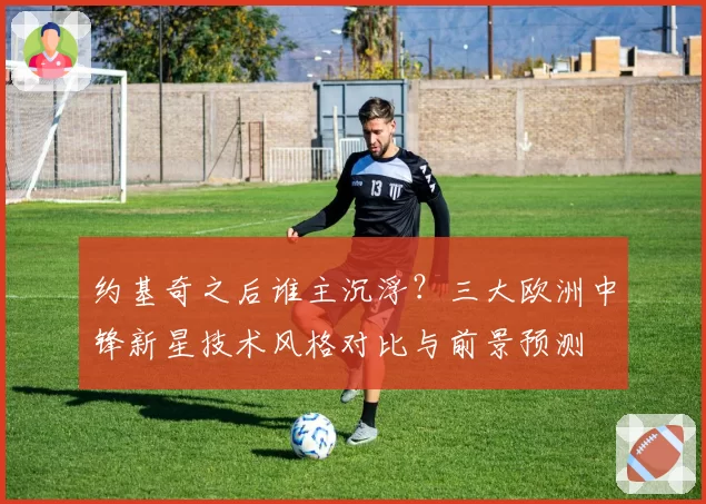 约基奇之后谁主沉浮？三大欧洲中锋新星技术风格对比与前景预测