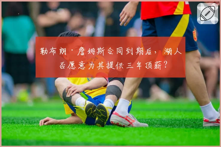 勒布朗·詹姆斯合同到期后,湖人是否愿意为其提供三年顶薪?