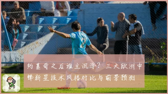 约基奇之后谁主沉浮？三大欧洲中锋新星技术风格对比与前景预测